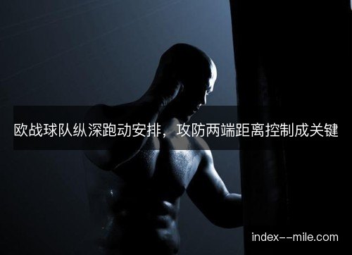 欧战球队纵深跑动安排,攻防两端距离控制成关键 欧战球队纵深跑动安排,攻防两端距离控制成关键